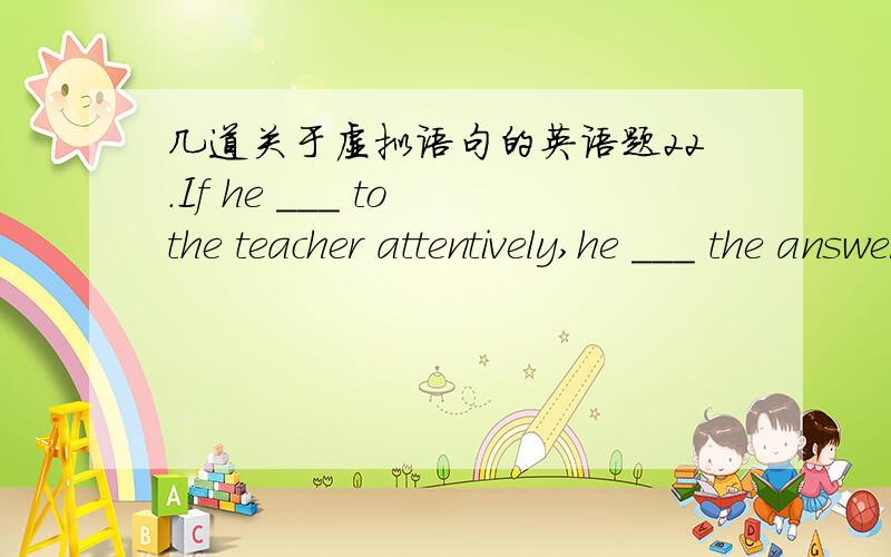 几道关于虚拟语句的英语题22.If he ___ to the teacher attentively,he ___ the answer to the problem now.A.had listened,would have known B.listened,would know C.listened,would have known D.had listened,would know 为什么选D不选A.27.It se