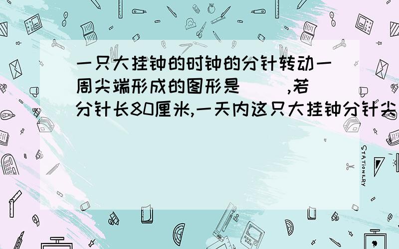 一只大挂钟的时钟的分针转动一周尖端形成的图形是（ ）,若分针长80厘米,一天内这只大挂钟分针尖端经过路程总长（）米