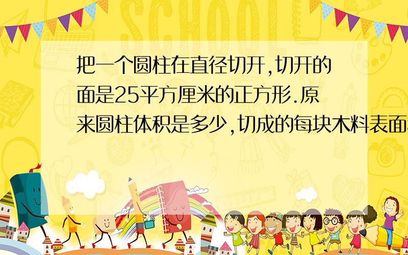 把一个圆柱在直径切开,切开的面是25平方厘米的正方形.原来圆柱体积是多少,切成的每块木料表面积是多少告诉我怎么样求高,要算式,不能直接给答案求高要算式吗，要就写下来不要就告诉我