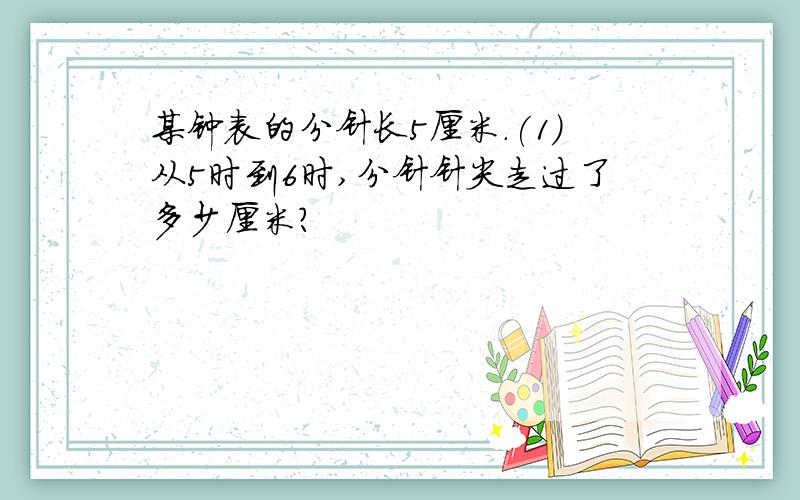 某钟表的分针长5厘米.(1)从5时到6时,分针针尖走过了多少厘米?