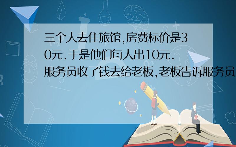 三个人去住旅馆,房费标价是30元.于是他们每人出10元.服务员收了钱去给老板,老板告诉服务员: