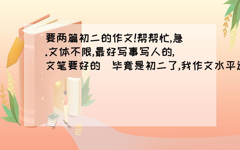 要两篇初二的作文!帮帮忙,急.文体不限,最好写事写人的,文笔要好的（毕竟是初二了,我作文水平还行,但是没啥灵感,不知怎么写）,但不能太好了的（呵呵,这个大家明白的.比如什么满分作文