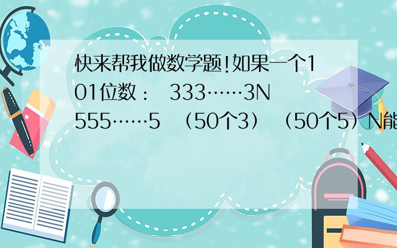 快来帮我做数学题!如果一个101位数：  333……3N555……5  （50个3） （50个5）N能被7整除,请问N是几?请写出算式和理由,可以的话会+分.是333……3N555……5可以被7整除请会的人快点