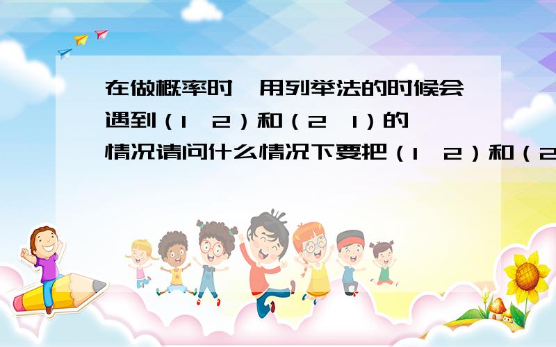 在做概率时,用列举法的时候会遇到（1、2）和（2、1）的情况请问什么情况下要把（1、2）和（2、1）都列举出来,什么情况下不用?麻烦举例说明一下——thank啦