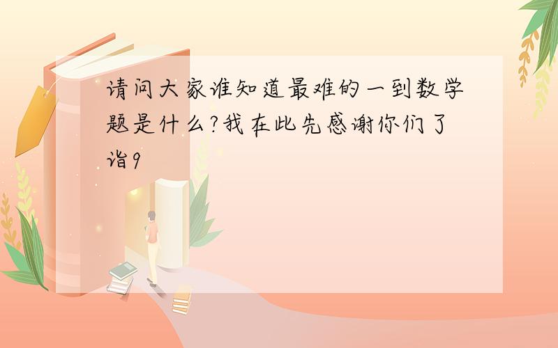 请问大家谁知道最难的一到数学题是什么?我在此先感谢你们了诣9