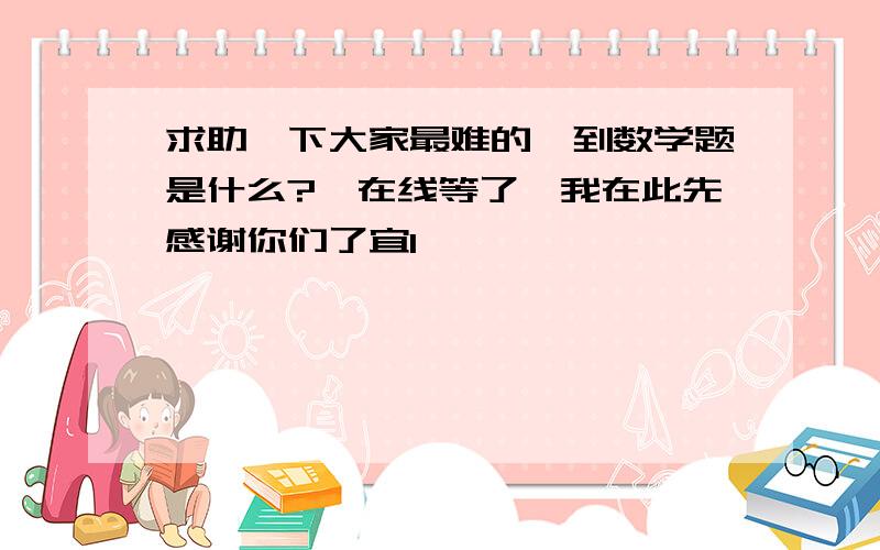 求助一下大家最难的一到数学题是什么?　在线等了,我在此先感谢你们了宜1