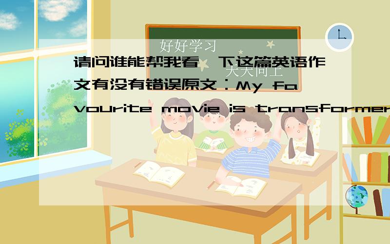 请问谁能帮我看一下这篇英语作文有没有错误原文：My favourite movie is transformer.This film was made in America.It used a lot of high-techs and computer special effects.I like it very much.This film has huge scenes and famous mov