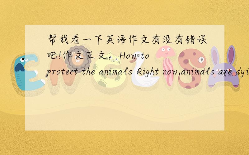 帮我看一下英语作文有没有错误吧!作文正文：How to protect the animals Right now,animals are dying quicker and quicker.Animals are friends .We should protect them.But how to protect animals?There are some advice.1.Don't kill them.And