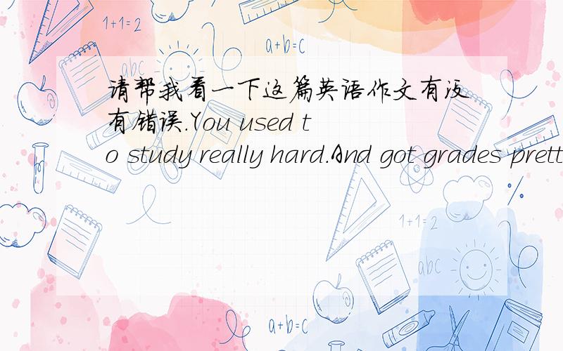 请帮我看一下这篇英语作文有没有错误.You used to study really hard.And got grades pretty good.You had many great ways to study,such as making card,listening to tapes,asking teacher for help,study with a group.At present,You are changed