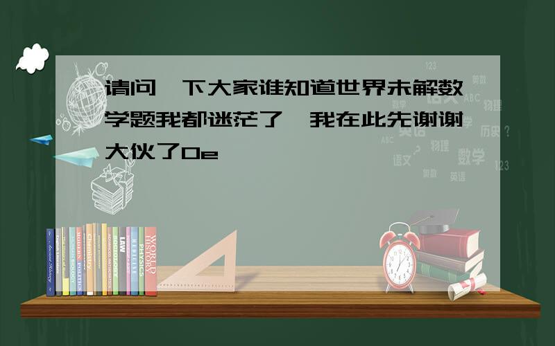 请问一下大家谁知道世界未解数学题我都迷茫了,我在此先谢谢大伙了0e