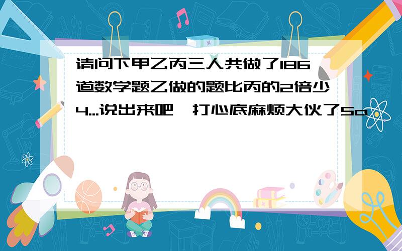 请问下甲乙丙三人共做了186道数学题乙做的题比丙的2倍少4...说出来吧,打心底麻烦大伙了5a