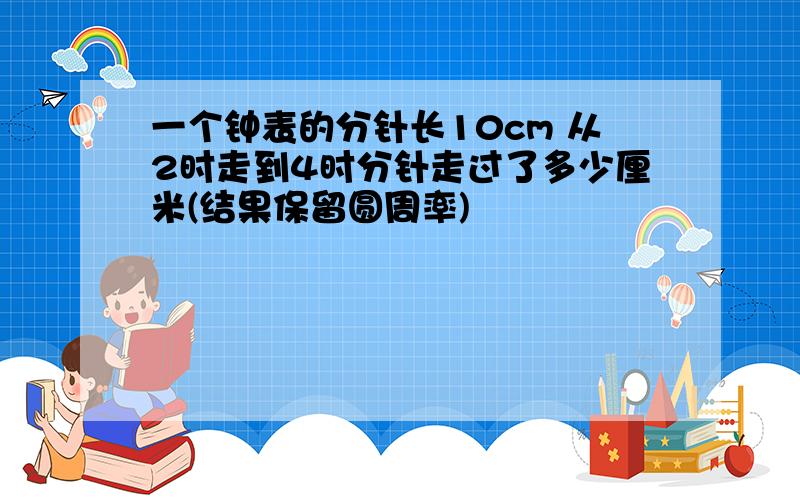 一个钟表的分针长10cm 从2时走到4时分针走过了多少厘米(结果保留圆周率)