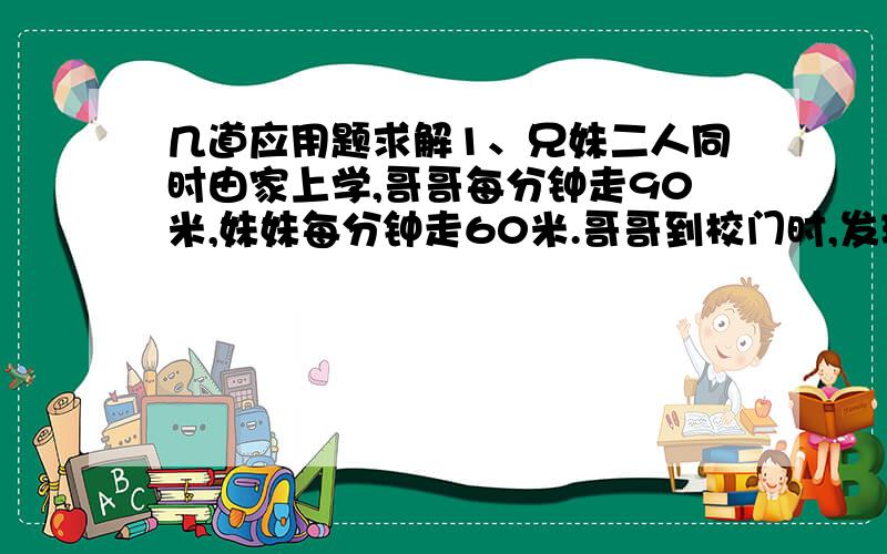 几道应用题求解1、兄妹二人同时由家上学,哥哥每分钟走90米,妹妹每分钟走60米.哥哥到校门时,发现忘带课本,立刻沿原路返回.行至离校180米处和妹妹相遇.问他们家离校有多远 ?2、某工程