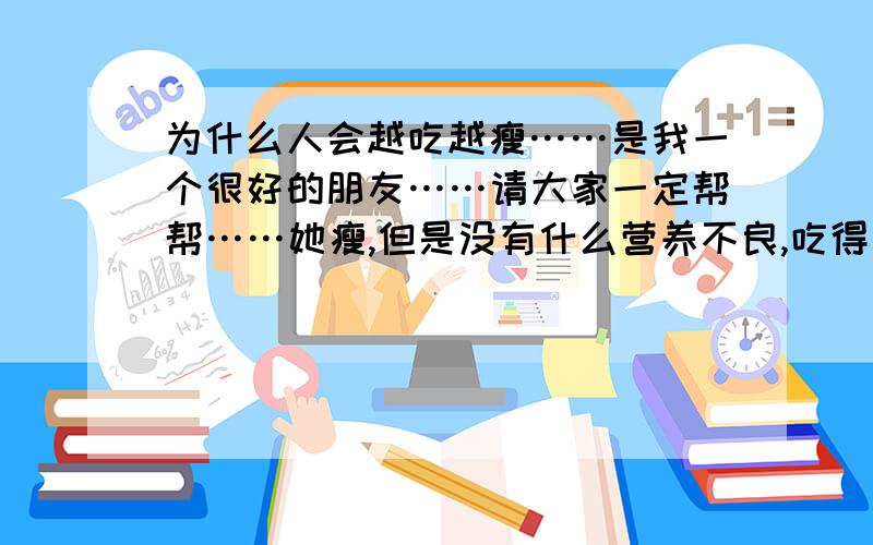 为什么人会越吃越瘦……是我一个很好的朋友……请大家一定帮帮……她瘦,但是没有什么营养不良,吃得比别人都多可是越吃越瘦,这是什么情况呢?她是我最好的朋友请大家一定给我个认真的