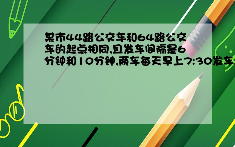 某市44路公交车和64路公交车的起点相同,且发车间隔是6分钟和10分钟,两车每天早上7:30发车,小红乘44路车和64路车均到达目的地,哪路车先发乘那辆,两车同时发乘64路车,小红在7:30后随即去该车