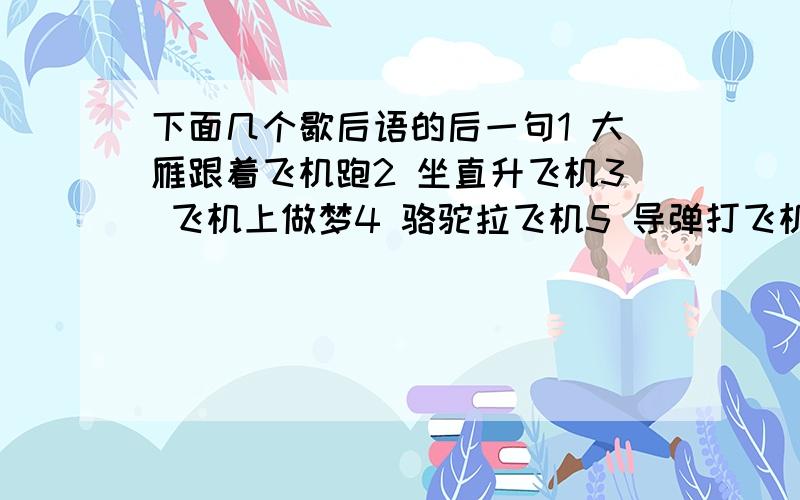 下面几个歇后语的后一句1 大雁跟着飞机跑2 坐直升飞机3 飞机上做梦4 骆驼拉飞机5 导弹打飞机6 饿着肚子坐飞机7 猴儿坐飞机急