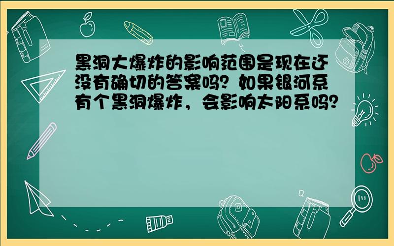 黑洞大爆炸的影响范围是现在还没有确切的答案吗？如果银河系有个黑洞爆炸，会影响太阳系吗？