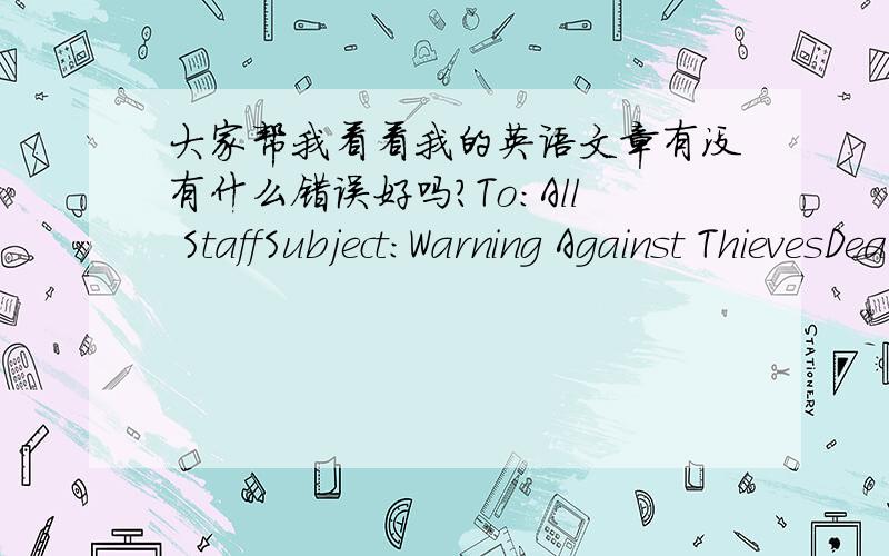 大家帮我看看我的英语文章有没有什么错误好吗?To:All StaffSubject:Warning Against ThievesDear Staff,I’m writing this to draw your attention to the thefts which have made our staffs suffered a lot.We have reported this to the polic