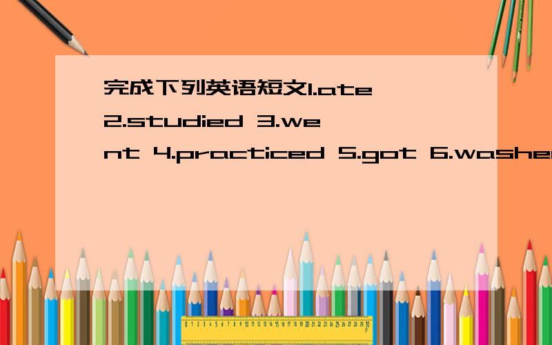 完成下列英语短文1.ate 2.studied 3.went 4.practiced 5.got 6.washed 7.was 8.had 9.ran 10.walked11.jumpedLily had s busy day yesterday.At 7;00.she ( ) up and ( ).Then she ( )breakfast.At 7:40,she ( ) to school.she ( )English,mate,chinese and ( )