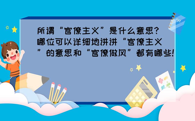 所谓“官僚主义”是什么意思?哪位可以详细地讲讲“官僚主义”的意思和“官僚做风”都有哪些!