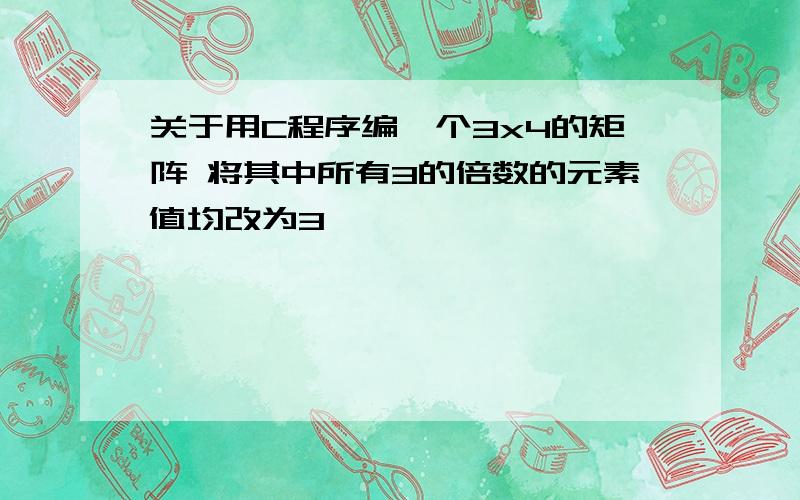 关于用C程序编一个3x4的矩阵 将其中所有3的倍数的元素值均改为3