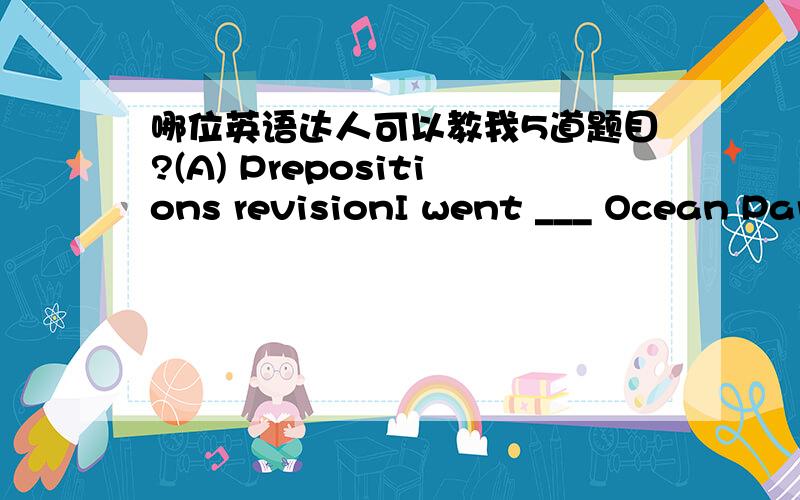 哪位英语达人可以教我5道题目?(A) Prepositions revisionI went ___ Ocean Park to talk ___ a dolphin trainer.The naughty children got ___troubles.People put ___ their new clothes during Chinese New Year(B).Connectives revisionI love this boo