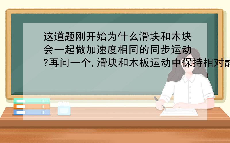 这道题刚开始为什么滑块和木块会一起做加速度相同的同步运动?再问一个,滑块和木板运动中保持相对静止的条件是什么,他们之间发生相对运动的条件又是什么?