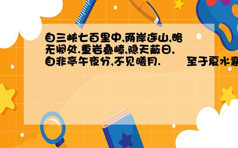 自三峡七百里中,两岸连山,略无阙处.重岩叠嶂,隐天蔽日,自非亭午夜分,不见曦月. 　　至于夏水襄陵,沿溯阻绝.或王命急宣,有时朝发白帝,暮到江陵,其间千二百里,虽乘奔御风,不以疾也.