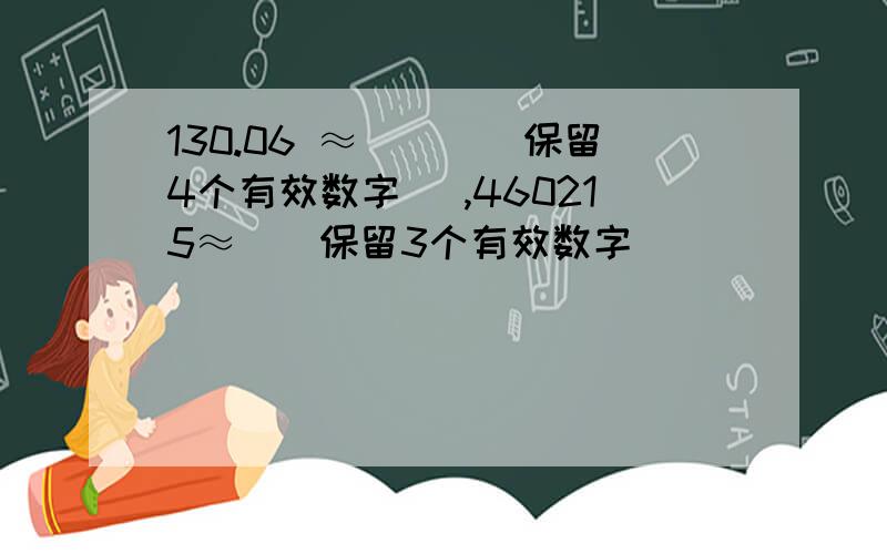 130.06 ≈（）[（保留4个有效数字） ,460215≈（）保留3个有效数字）