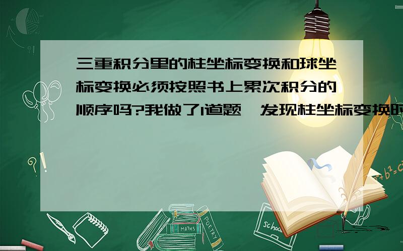 三重积分里的柱坐标变换和球坐标变换必须按照书上累次积分的顺序吗?我做了1道题,发现柱坐标变换时,先积r后积z和先积z后积r求出来答案不一样,上下限我反复确定应该没错（原题：求曲面z