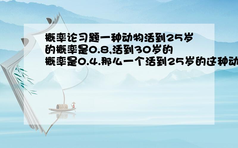 概率论习题一种动物活到25岁的概率是0.8,活到30岁的概率是0.4.那么一个活到25岁的这种动物活到30岁以上的概率是多少?5