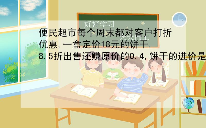 便民超市每个周末都对客户打折优惠,一盒定价18元的饼干,8.5折出售还赚原价的0.4,饼干的进价是多少元?马上要用 无关的请不要乱回答,