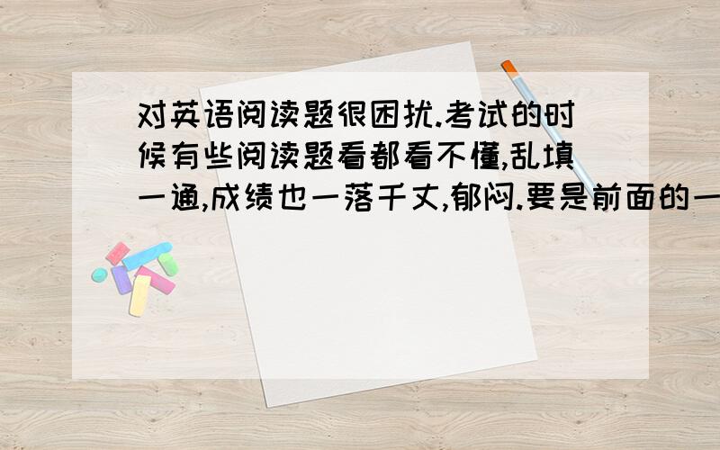 对英语阅读题很困扰.考试的时候有些阅读题看都看不懂,乱填一通,成绩也一落千丈,郁闷.要是前面的一些还好,起码可以多听课文,死记硬背,可是我很多基本单词意思都看不懂,遇到阅读理解回