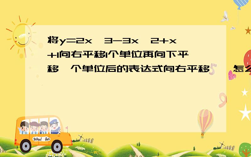 将y=2x^3-3x^2+x+1向右平移1个单位再向下平移一个单位后的表达式向右平移……怎么表示 是每个x都-1吗?不懂……