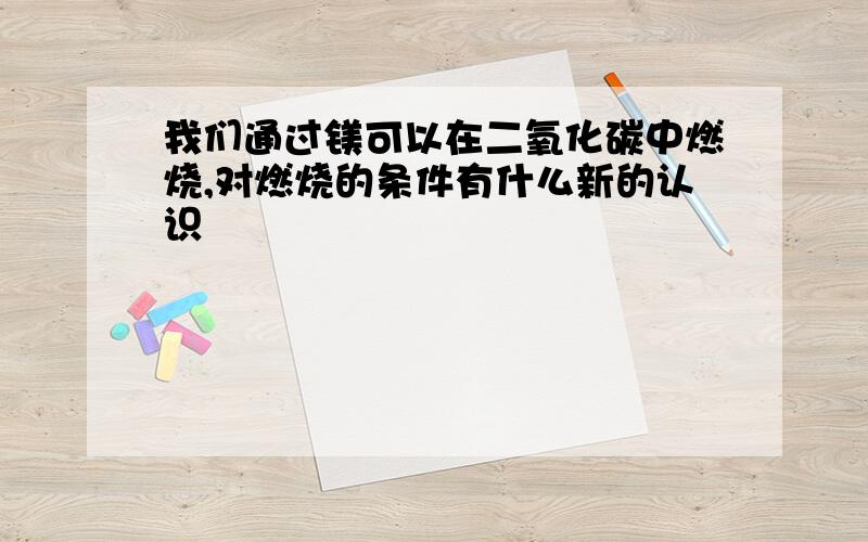 我们通过镁可以在二氧化碳中燃烧,对燃烧的条件有什么新的认识