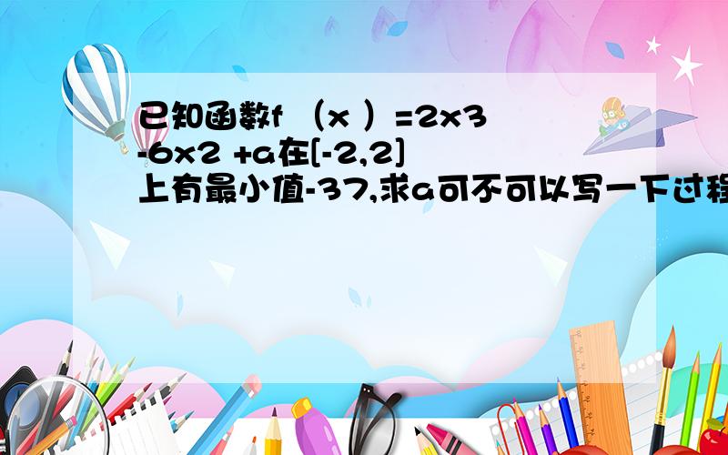 已知函数f （x ）=2x3-6x2 +a在[-2,2]上有最小值-37,求a可不可以写一下过程~谢谢~