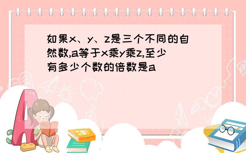 如果x、y、z是三个不同的自然数,a等于x乘y乘z,至少有多少个数的倍数是a