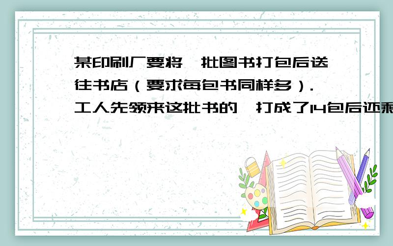 某印刷厂要将一批图书打包后送往书店（要求每包书同样多）.工人先领来这批书的,打成了14包后还剩40本.然后他们把余下的书全部领来.连同第一次剩下的书一起正好打了10包,这批图书共有