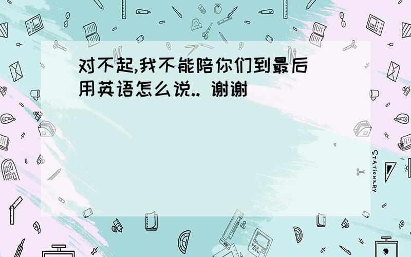 对不起,我不能陪你们到最后 用英语怎么说.. 谢谢