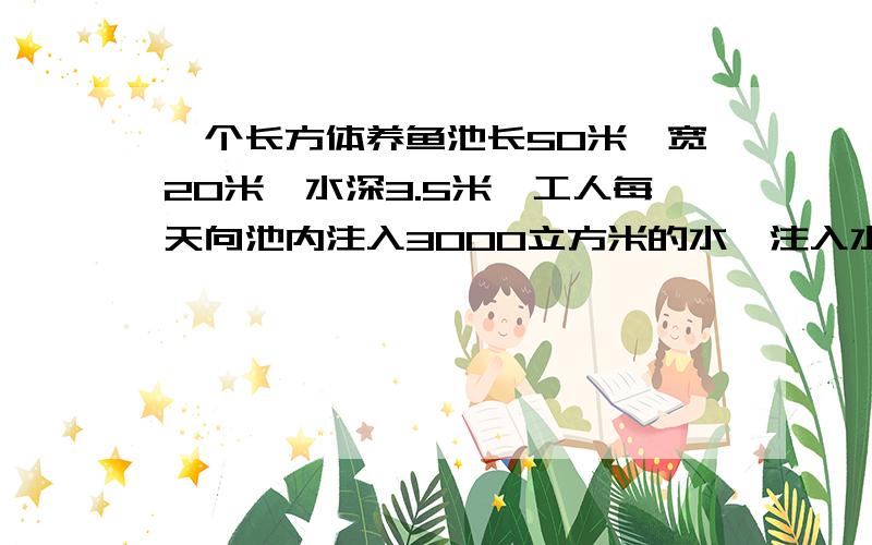 一个长方体养鱼池长50米,宽20米,水深3.5米,工人每天向池内注入3000立方米的水,注入水后水深达多少米?