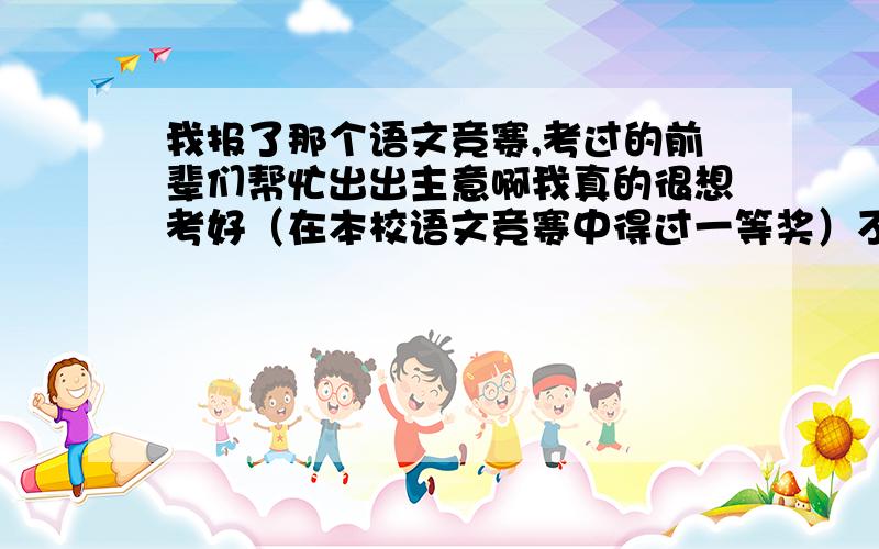 我报了那个语文竞赛,考过的前辈们帮忙出出主意啊我真的很想考好（在本校语文竞赛中得过一等奖）不要给题,各位给点建议 额,四楼同志 我知道那个……来点建议!