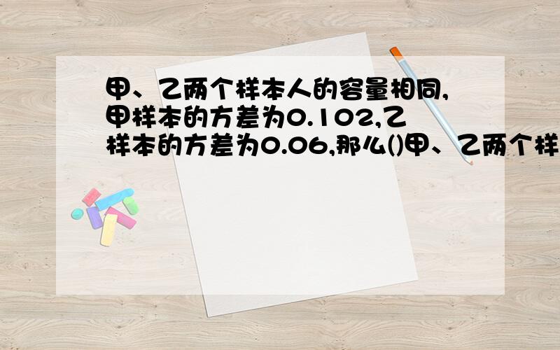 甲、乙两个样本人的容量相同,甲样本的方差为0.102,乙样本的方差为0.06,那么()甲、乙两个样本人的容量相同,甲样本的方差为0.102,乙样本的方差为0.06,那么(   )A甲的波动比乙的波动大B乙的波动