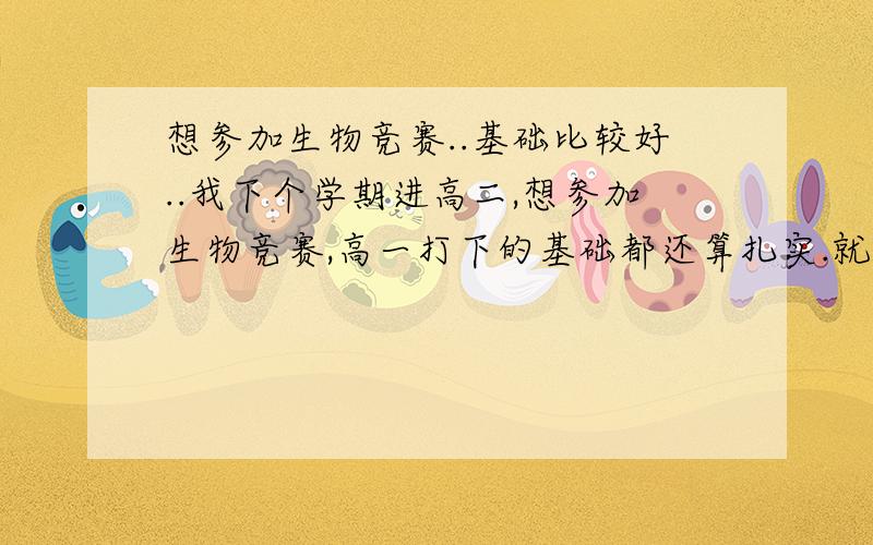 想参加生物竞赛..基础比较好..我下个学期进高二,想参加生物竞赛,高一打下的基础都还算扎实.就是不知道现在去攻克生物竞赛方面的内容是否有点晚?我是湖南的.希望哪些有经验的仁兄能够