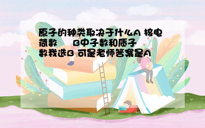 原子的种类取决于什么A 核电荷数     B中子数和质子数我选B 可是老师答案是A