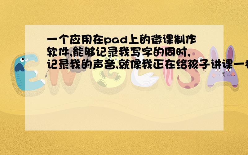 一个应用在pad上的微课制作软件,能够记录我写字的同时,记录我的声音,就像我正在给孩子讲课一样最后生成一个视频,视频呈现我写字的过程和我说话的声音