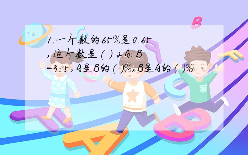 1.一个数的65%是0.65,这个数是( ) 2.A:B=3:5,A是B的（ ）%,B是A的（ ）%