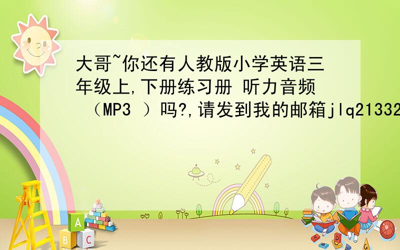 大哥~你还有人教版小学英语三年级上,下册练习册 听力音频 （MP3 ）吗?,请发到我的邮箱jlq21332@163.com