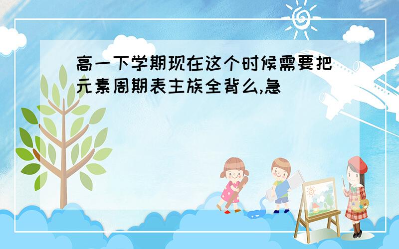 高一下学期现在这个时候需要把元素周期表主族全背么,急