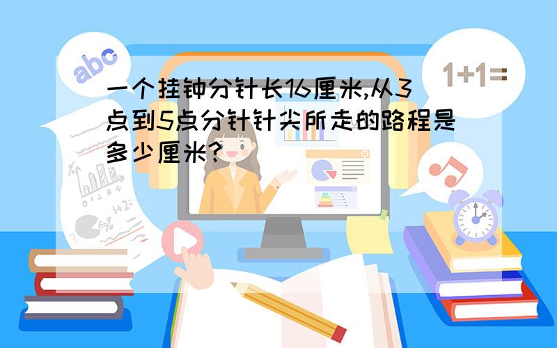 一个挂钟分针长16厘米,从3点到5点分针针尖所走的路程是多少厘米?