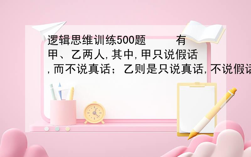 逻辑思维训练500题 　　有甲、乙两人,其中,甲只说假话,而不说真话；乙则是只说真话,不说假话.但是,他们两个人在回答别人的问题时,只通过点头与摇头来表示,不讲话.有一天,一个人面对两